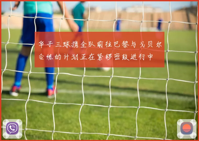 华子三球携全队前往巴黎与戈贝尔合练的计划正在紧锣密鼓进行中